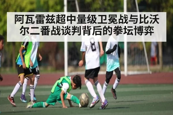 阿瓦雷兹超中量级卫冕战与比沃尔二番战谈判背后的拳坛博弈