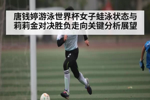 唐钱婷游泳世界杯女子蛙泳状态与莉莉金对决胜负走向关键分析展望